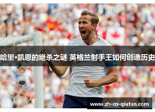 哈里·凯恩的绝杀之谜 英格兰射手王如何创造历史 哈里·凯恩的绝杀之谜 英格兰射手王如何创造历史