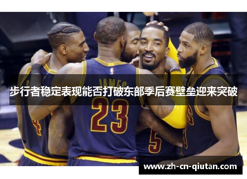 步行者稳定表现能否打破东部季后赛壁垒迎来突破 步行者稳定表现能否打破东部季后赛壁垒迎来突破